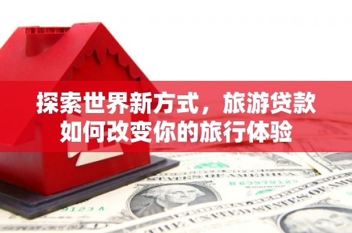 惠东探索世界新方式，旅游贷款如何改变你的旅行体验